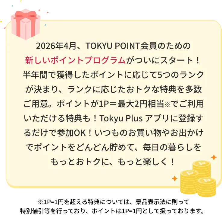 2026年4月、TOKYU POINT会員のための新しいポイントプログラムがついにスタート！半年間で獲得したポイントに応じて5つのランクが決まり、ランクに応じたおトクな特典を多数ご用意。ポイントが1P=最大2円相当※でごりよういただける特典も！Tokyu Plusアプリに登録するだけで参加OK!いつものお買い物やお出かけでポイントをどんどん貯めて、毎日の暮らしをもっとおトクに、もっと楽しく！※1P=1円を超える特典については、特別値引等を行っており、ポイントは1P=1円として扱っております。