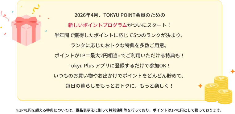 2026年4月、TOKYU POINT会員のための新しいポイントプログラムがついにスタート！半年間で獲得したポイントに応じて5つのランクが決まり、ランクに応じたおトクな特典を多数ご用意。ポイントが1P=最大2円相当※でごりよういただける特典も！Tokyu Plusアプリに登録するだけで参加OK!いつものお買い物やお出かけでポイントをどんどん貯めて、毎日の暮らしをもっとおトクに、もっと楽しく！※1P=1円を超える特典については、特別値引等を行っており、ポイントは1P=1円として扱っております。