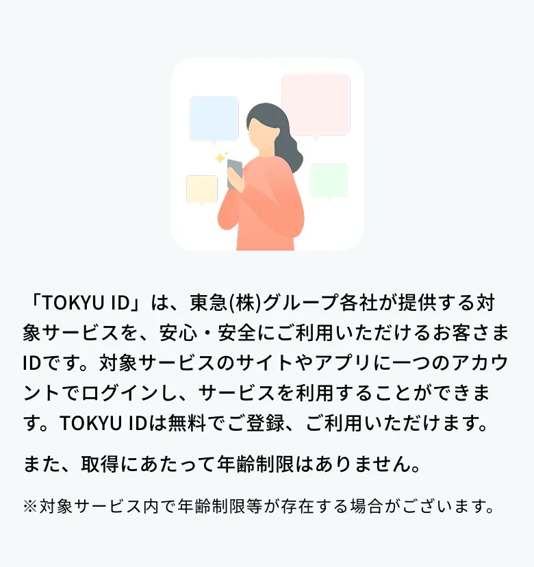 TOKYU IDは東急（株）グループ各社が提供する対象サービスを、安心・安全にご利用いただけるお客様IDです。