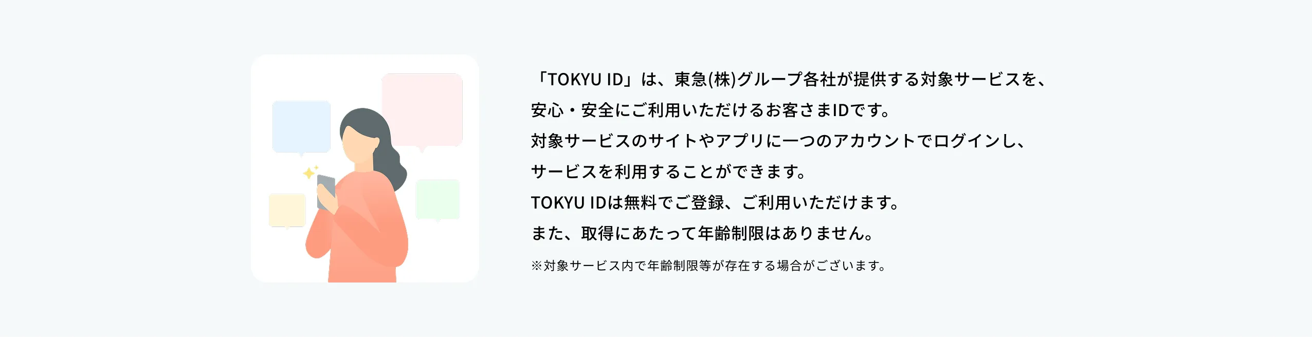 TOKYU IDは東急（株）グループ各社が提供する対象サービスを、安心・安全にご利用いただけるお客様IDです。