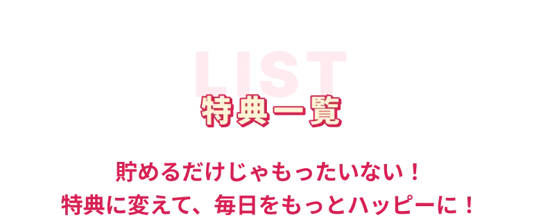 特典一覧 貯めるだけじゃもったいない！特典に変えて、毎日をもっとハッピーに！