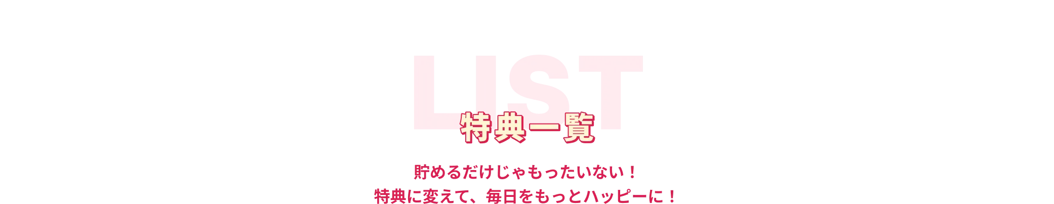 特典一覧 貯めるだけじゃもったいない！特典に変えて、毎日をもっとハッピーに！